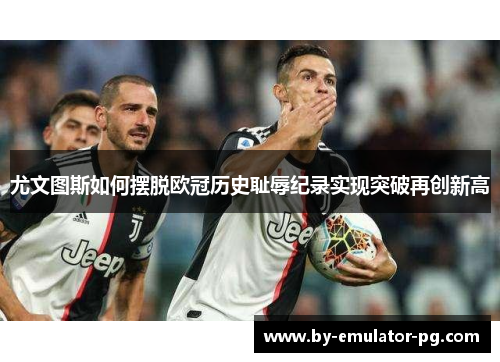 尤文图斯如何摆脱欧冠历史耻辱纪录实现突破再创新高
