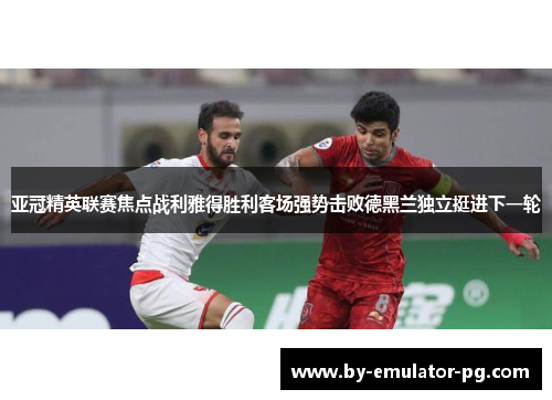 亚冠精英联赛焦点战利雅得胜利客场强势击败德黑兰独立挺进下一轮