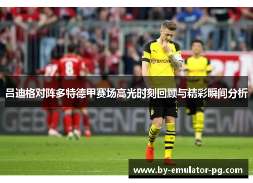 吕迪格对阵多特德甲赛场高光时刻回顾与精彩瞬间分析