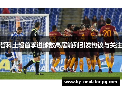 哲科土超首季进球数高居前列引发热议与关注