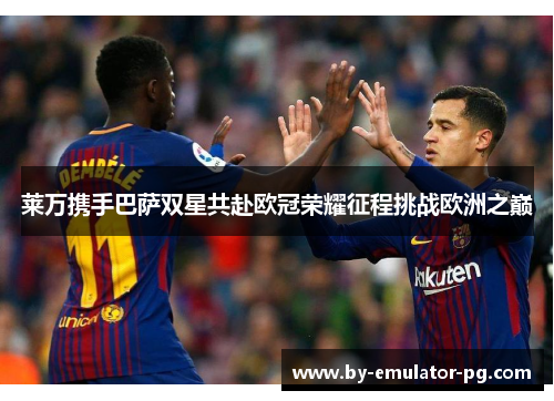 莱万携手巴萨双星共赴欧冠荣耀征程挑战欧洲之巅