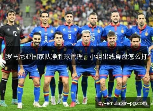 罗马尼亚国家队净胜球管理，小组出线算盘怎么打